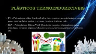 PLÁSTICOS TERMOENDURECIVEIS
• PU – Poliuretanos – Sola dos de calçados, interruptores, peças industriais elétricas,
peças para banheiro, pratos, travessas, cinzeiros, telefones e etc.
• EVA – Poliacetato de Etileno Vinil - Solados de calçados, interruptores, peças
industriais elétricas, peças para banheiro, pratos, travessas, cinzeiros, telefones e
etc.
 