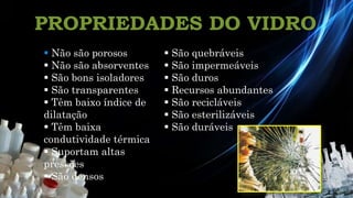 PROPRIEDADES DO VIDRO
Química 12º
 Não são porosos
 Não são absorventes
 São bons isoladores
 São transparentes
 Têm baixo índice de
dilatação
 Têm baixa
condutividade térmica
 Suportam altas
pressões
 São densos
 São quebráveis
 São impermeáveis
 São duros
 Recursos abundantes
 São recicláveis
 São esterilizáveis
 São duráveis
 