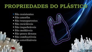 PROPRIEDADES DO PLÁSTICO
Química 12º
 São resistentes
 São amorfos
 São transparentes
 São recicláveis
 São inquebráveis
 São moldáveis
 São pouco densos
 São combustíveis
 São esterilizáveis
 