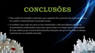 CONCLUSÕES
• Pela análise do trabalho concluímos que o plástico foi o primeiro dos dois materiais a
ser usado e comercializado em grande escala.
• A verdade é que cada vez mais se tem substituído o vidro por plástico devido as
características evidenciadas antes mas apesar disso vai sempre haver necessidade
de usar ambos já que existem determinadas situações em que só um dele se adequa
corretamente ao trabalho desejado.
 