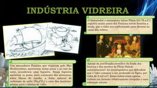 INDÚSTRIA VIDREIRA
Química 12º
Uns mercadores Fenícios que viajavam pelo Mar
Mediterrâneo, aportaram numa praia e ao cair da
noite, acenderam uma fogueira. Nessa fogueira
apoiaram os potes, para cozimento dos alimentos,
sobre blocos de natrão, a fonte natural de
carbonato de sódio (Na2CO3) e uma das matérias-
primas para o fabrico do vidro.
O historiador e naturalista latino Plínio (23-79 a.C.)
registou muito antes dos Fenícios terem descrito a
lenda, que o vidro era confecionado para decorar as
casas dos nobres.
Apesar da justificação científica da lenda dos
fenícios e dos escritos de Plínio (falado
anteriormente), há investigadores que defendem
que o vidro começou a ser produzido no Egito, por
volta de 3 mil a.C. Estes vidros eram opacos,
tinham um formato relativamente irregular e uma
coloração escura.
 