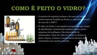 COMO É FEITO O VIDRO?
• A mistura de matérias-primas e de casco de vidro é
continuamente fundida em fornos, a uma temperatura
de cerca de 1.500º C
• O vidro em fusão é em seguida transportado por canais
de distribuição, denominados alimentadores, até as
máquinas de moldagem. Na extremidade do
alimentador, o fluxo de vidro em fusão é cortado em
gotas. O peso, a forma e a temperatura da gota são
controlados com enorme precisão.
 