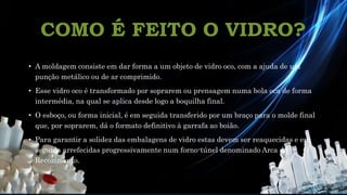 • A moldagem consiste em dar forma a um objeto de vidro oco, com a ajuda de um
punção metálico ou de ar comprimido.
• Esse vidro oco é transformado por soprarem ou prensagem numa bola oca de forma
intermédia, na qual se aplica desde logo a boquilha final.
• O esboço, ou forma inicial, é em seguida transferido por um braço para o molde final
que, por soprarem, dá o formato definitivo à garrafa ao boião.
• Para garantir a solidez das embalagens de vidro estas devem ser reaquecidas e em
seguida arrefecidas progressivamente num forno-túnel denominado Arca de
Recozimento.
COMO É FEITO O VIDRO?
 