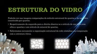 Poderão ver nas imagens comparações do retículo estrutural do quartzo e de um vidro
constituído por quartzo.
• Respetivamente da esquerda para a direita observa-se o retículo de um vidro com
sílica e quartzo e um retículo do mineral de quartzo.
• Salientamos novamente a organização estrutural da rede cristalina em comparação
com a estrutura vítrea.
ESTRUTURA DO VIDRO
 