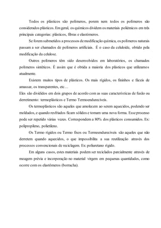 Todos os plásticos são polímeros, porem nem todos os polímeros são
considerados plásticos. Em geral, os químicos dividem os materiais poliémicos em três
principais categorias: plásticos, fibras e elastómeros.
Se forem submetidos a processos demodificação química, os polímeros naturais
passam a ser chamados de polímeros artificiais. É o caso da celuloide, obtido pela
modificação da celulose.
Outros polímeros têm sido desenvolvidos em laboratórios, os chamados
polímeros sintéticos. É assim que é obtida a maioria dos plásticos que utilizamos
atualmente.
Existem muitos tipos de plásticos. Os mais rígidos, os fininhos e fáceis de
amassar, os transparentes, etc…
Eles são divididos em dois grupos de acordo com as suas características de fusão ou
derretimento: termoplásticos e Termo Termoendureciveis.
Os termoplásticos são aqueles que amolecem ao serem aquecidos, podendo ser
moldados, e quando resfriados ficam sólidos e tomam uma nova forma. Esseprocesso
pode ser repetido várias vezes. Correspondem a 80% dos plásticos consumidos. Ex:
polipropileno, polietileno.
Os Termo rígidos ou Termo fixos ou Termoendureciveis são aqueles que não
derretem quando aquecidos, o que impossibilita a sua reutilização através dos
processos convencionais de reciclagem. Ex: poliuretano rígido.
Em alguns casos, estes materiais podem ser reciclados parcialmente através de
moagem prévia e incorporação no material virgem em pequenas quantidades, como
ocorre com os elastômeros (borracha).
 
