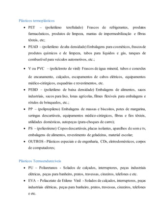 Plásticos termoplásticos
 PET – (polietileno tereftalado) Frascos de refrigerantes, produtos
farmacêuticos, produtos de limpeza, mantas de impermeabilização e fibras
têxteis, etc;
 PEAD – (polietileno dealta densidade) Embalagens para cosméticos, frascosde
produtos químicos e de limpeza, tubos para líquidos e gás, tanques de
combustível para veículos automotivos, etc.;
 V ou PVC – (policloreto de vinil) Frascos de água mineral, tubos e conexões
de encanamento, calçados, escapamentos de cabos elétricos, equipamentos
médico-cirúrgicos, esquadrias e revestimentos, etc.
 PEBD – (polietileno de baixa densidade) Embalagens de alimentos, sacos
industriais, sacos para lixo, lonas agrícolas, filmes flexíveis para embalagens e
rótulos de brinquedos, etc.;
 PP – (polipropileno) Embalagens de massas e biscoitos, potes de margarina,
seringas descartáveis, equipamentos médico-cirúrgicos, fibras e fios têxteis,
utilidades domésticas, autopeças (para-choques de carro);
 PS – (poliestireno) Copos descartáveis, placas isolantes, aparelhos de som e tv,
embalagens de alimentos, revestimento de geladeiras, material escolar;
 OUTROS - Plásticos especiais e de engenharia, CDs, eletrodomésticos, corpos
de computadores;
Plásticos Termoendureciveis
 PU – Poliuretanos - Solados de calçados, interruptores, peças industriais
elétricas, peças para banheiro, pratos, travessas, cinzeiros, telefones e etc.
 EVA – Poliacetato de Etileno Vinil - Solados de calçados, interruptores, peças
industriais elétricas, peças para banheiro, pratos, travessas, cinzeiros, telefones
e etc.
 