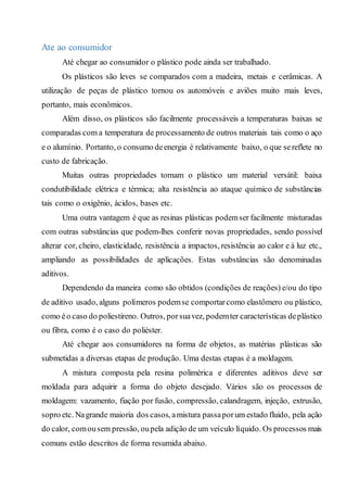Ate ao consumidor
Até chegar ao consumidor o plástico pode ainda ser trabalhado.
Os plásticos são leves se comparados com a madeira, metais e cerâmicas. A
utilização de peças de plástico tornou os automóveis e aviões muito mais leves,
portanto, mais econômicos.
Além disso, os plásticos são facilmente processáveis a temperaturas baixas se
comparadas com a temperatura de processamento de outros materiais tais como o aço
e o alumínio. Portanto, o consumo deenergia é relativamente baixo, o que sereflete no
custo de fabricação.
Muitas outras propriedades tornam o plástico um material versátil: baixa
condutibilidade elétrica e térmica; alta resistência ao ataque químico de substâncias
tais como o oxigênio, ácidos, bases etc.
Uma outra vantagem é que as resinas plásticas podemser facilmente misturadas
com outras substâncias que podem-lhes conferir novas propriedades, sendo possível
alterar cor, cheiro, elasticidade, resistência a impactos, resistência ao calor e à luz etc.,
ampliando as possibilidades de aplicações. Estas substâncias são denominadas
aditivos.
Dependendo da maneira como são obtidos (condições de reações) e/ou do tipo
de aditivo usado, alguns polímeros podemse comportarcomo elastômero ou plástico,
como éo caso do poliestireno. Outros, porsuavez, podemter características deplástico
ou fibra, como é o caso do poliéster.
Até chegar aos consumidores na forma de objetos, as matérias plásticas são
submetidas a diversas etapas de produção. Uma destas etapas é a moldagem.
A mistura composta pela resina polimérica e diferentes aditivos deve ser
moldada para adquirir a forma do objeto desejado. Vários são os processos de
moldagem: vazamento, fiação por fusão, compressão, calandragem, injeção, extrusão,
sopro etc. Nagrande maioria dos casos, amistura passaporum estado fluido, pela ação
do calor, comousem pressão, oupela adição de um veículo líquido. Os processos mais
comuns estão descritos de forma resumida abaixo.
 