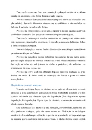 Processode vazamento: é um processosimples pelo qual a mistura é vertida ou
vazada em um molde, sob a forma de uma solução viscosa.
Processodefiação por fusão:a mistura fundida passaatravés de orifícios de uma
placa (fieira), formando filamentos viscosos que se solidificam e são enrolados em
bobinas. É indicado para obtenção de fios.
Processo de compressão: consiste em comprimir a mistura aquecida dentro da
cavidade de um molde. Este processo é muito usado para termorrígidos.
Processo de calandragem: consiste basicamente na passagem da mistura entre
rolos sucessivos e interligados em rotação. É indicado na produção delâminas, folhas
e filmes de espessura regular.
Processodeinjeção: a mistura fundida é introduzida no molde porintermédio de
pressão exercida por um êmbolo.
Processo de extrusão: a mistura polimérica passa através de uma matriz com o
perfil do objeto desejado e é resfriada tornando-sesólida. Processobastantecomum na
fabricação de tubos de poli (cloreto de vinila) e polietileno, tão utilizados em
encanamento de água, esgotos etc.
Processo de sopro: ideal para obtenção de peças ocas pela insuflação de ar no
interior do molde. É muito usado na fabricação de frascos a partir de resinas
termoplásticas.
Os plásticos e o meio ambiente
Uma das razões que fazem os plásticos serem materiais de uso cada vez mais
difundido é a sua durabilidade, consequência de sua estabilidade estrutural, que lhes
confere resistência aos diversos tipos de degradação (foto degradação, quimo-
degradação, biodegradação). Alguns tipos de plásticos, por exemplo, necessitam de
séculos para se degradar.
Se a durabilidade dos plásticos é uma vantagem, por outro lado, representa um
sério problema ecológico, pois são muito usados na fabricação de embalagens
usualmente descartadas após utilização e que vão se acumulando ao longo do tempo
na natureza, provocando uma forte poluição visual. O plástico tornou-se um símbolo
 