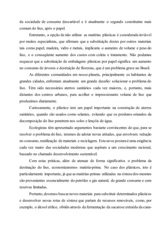 da sociedade de consumo descartável e é atualmente o segundo constituinte mais
comum do lixo, após o papel.
Entretanto, a opção de não utilizar as matérias plásticas é considerada inviável
por muitos especialistas, que afirmam que a substituição destes por outros materiais
tais como papel, madeira, vidro e metais, implicaria o aumento de volume e peso do
lixo, e o conseqüente aumento dos custos com coleta e tratamento. Não podemos
esquecer que a substituição de embalagens plásticas por papel significa um aumento
no consumo de árvores e destruição de florestas, que é um problema grave no Brasil.
As diferentes comunidades em nosso planeta, principalmente os habitantes de
grandes cidades, enfrentam atualmente um grande desafio: solucionar o problema do
lixo. Têm sido necessários aterros sanitários cada vez maiores, e, portanto, mais
distantes dos centros urbanos, para acolher o impressionante volume de lixo que
produzimos diariamente.
Curiosamente, o plástico tem um papel importante na construção de aterros
sanitários, quando são usados como selantes, evitando que os produtos oriundos da
decomposição do lixo penetrem nos solos e lençóis de água.
Ecologistas têm apresentado argumentos bastante convincentes de que, para se
resolver o problema do lixo, teremos de adotar novas atitudes, que envolvem: redução
no consumo, reutilização de materiais e reciclagem. Esta nova posturaé uma exigência
cada vez maior das sociedades modernas que aspiram a um crescimento racional,
baseado no chamado desenvolvimento sustentável.
Com estas práticas, além de atenuar de forma significativa o problema da
destinação do lixo, economizaremos matéria-prima. No caso dos plásticos, isto é
particularmente importante, já que as matérias-primas utilizadas na síntesedos mesmos
são provenientes essencialmente do petróleo e gás natural, de grande consumo e com
reservas limitadas.
Portanto, devemos buscarnovos materiais para substituir determinados plásticos
e desenvolver novas rotas de síntese que partam de recursos renováveis, como, por
exemplo, o álcool etílico, obtido através da fermentação da sacarose extraída da cana-
 