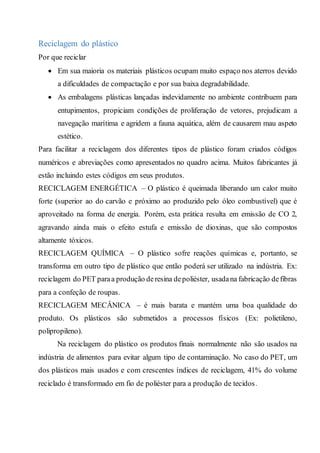 Reciclagem do plástico
Por que reciclar
 Em sua maioria os materiais plásticos ocupam muito espaço nos aterros devido
a dificuldades de compactação e por sua baixa degradabilidade.
 As embalagens plásticas lançadas indevidamente no ambiente contribuem para
entupimentos, propiciam condições de proliferação de vetores, prejudicam a
navegação marítima e agridem a fauna aquática, além de causarem mau aspeto
estético.
Para facilitar a reciclagem dos diferentes tipos de plástico foram criados códigos
numéricos e abreviações como apresentados no quadro acima. Muitos fabricantes já
estão incluindo estes códigos em seus produtos.
RECICLAGEM ENERGÉTICA – O plástico é queimada liberando um calor muito
forte (superior ao do carvão e próximo ao produzido pelo óleo combustível) que é
aproveitado na forma de energia. Porém, esta prática resulta em emissão de CO 2,
agravando ainda mais o efeito estufa e emissão de dioxinas, que são compostos
altamente tóxicos.
RECICLAGEM QUÍMICA – O plástico sofre reações químicas e, portanto, se
transforma em outro tipo de plástico que então poderá ser utilizado na indústria. Ex:
reciclagem do PET paraa produção deresina depoliéster, usadana fabricação defibras
para a confeção de roupas.
RECICLAGEM MECÂNICA – é mais barata e mantém uma boa qualidade do
produto. Os plásticos são submetidos a processos físicos (Ex: polietileno,
polipropileno).
Na reciclagem do plástico os produtos finais normalmente não são usados na
indústria de alimentos para evitar algum tipo de contaminação. No caso do PET, um
dos plásticos mais usados e com crescentes índices de reciclagem, 41% do volume
reciclado é transformado em fio de poliéster para a produção de tecidos.
 