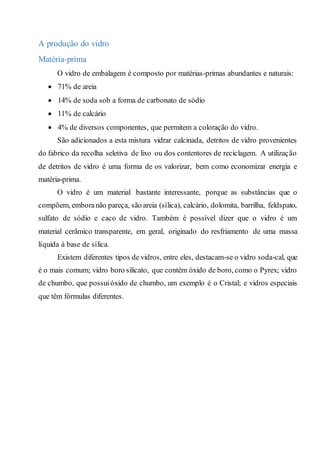 A produção do vidro
Matéria-prima
O vidro de embalagem é composto por matérias-primas abundantes e naturais:
 71% de areia
 14% de soda sob a forma de carbonato de sódio
 11% de calcário
 4% de diversos componentes, que permitem a coloração do vidro.
São adicionados a esta mistura vidrar calcinada, detritos de vidro provenientes
do fabrico da recolha seletiva de lixo ou dos contentores de reciclagem. A utilização
de detritos de vidro é uma forma de os valorizar, bem como economizar energia e
matéria-prima.
O vidro é um material bastante interessante, porque as substâncias que o
compõem, emboranão pareça, são areia (sílica), calcário, dolomita, barrilha, feldspato,
sulfato de sódio e caco de vidro. Também é possível dizer que o vidro é um
material cerâmico transparente, em geral, originado do resfriamento de uma massa
líquida à base de sílica.
Existem diferentes tipos de vidros, entre eles, destacam-se o vidro soda-cal, que
é o mais comum; vidro boro silicato, que contém óxido de boro, como o Pyrex; vidro
de chumbo, que possuióxido de chumbo, um exemplo é o Cristal; e vidros especiais
que têm fórmulas diferentes.
 