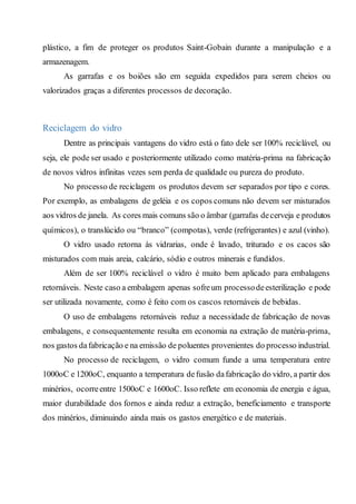plástico, a fim de proteger os produtos Saint-Gobain durante a manipulação e a
armazenagem.
As garrafas e os boiões são em seguida expedidos para serem cheios ou
valorizados graças a diferentes processos de decoração.
Reciclagem do vidro
Dentre as principais vantagens do vidro está o fato dele ser 100% reciclável, ou
seja, ele pode ser usado e posteriormente utilizado como matéria-prima na fabricação
de novos vidros infinitas vezes sem perda de qualidade ou pureza do produto.
No processo de reciclagem os produtos devem ser separados por tipo e cores.
Por exemplo, as embalagens de geléia e os copos comuns não devem ser misturados
aos vidros de janela. As cores mais comuns são o âmbar (garrafas decerveja e produtos
químicos), o translúcido ou “branco” (compotas), verde (refrigerantes) e azul (vinho).
O vidro usado retorna às vidrarias, onde é lavado, triturado e os cacos são
misturados com mais areia, calcário, sódio e outros minerais e fundidos.
Além de ser 100% reciclável o vidro é muito bem aplicado para embalagens
retornáveis. Neste caso a embalagem apenas sofreum processodeesterilização e pode
ser utilizada novamente, como é feito com os cascos retornáveis de bebidas.
O uso de embalagens retornáveis reduz a necessidade de fabricação de novas
embalagens, e consequentemente resulta em economia na extração de matéria-prima,
nos gastos dafabricação e na emissão de poluentes provenientes do processo industrial.
No processo de reciclagem, o vidro comum funde a uma temperatura entre
1000oC e 1200oC, enquanto a temperatura defusão dafabricação do vidro, a partir dos
minérios, ocorreentre 1500oC e 1600oC. Isso reflete em economia de energia e água,
maior durabilidade dos fornos e ainda reduz a extração, beneficiamento e transporte
dos minérios, diminuindo ainda mais os gastos energético e de materiais.
 