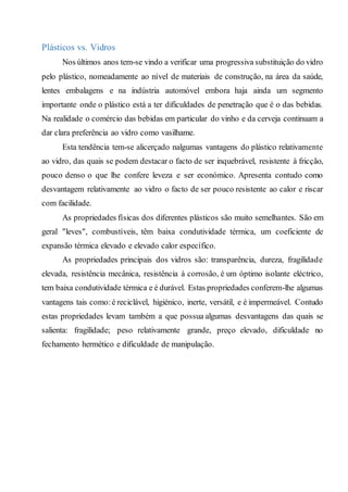 Plásticos vs. Vidros
Nos últimos anos tem-se vindo a verificar uma progressiva substituição do vidro
pelo plástico, nomeadamente ao nível de materiais de construção, na área da saúde,
lentes embalagens e na indústria automóvel embora haja ainda um segmento
importante onde o plástico está a ter dificuldades de penetração que é o das bebidas.
Na realidade o comércio das bebidas em particular do vinho e da cerveja continuam a
dar clara preferência ao vidro como vasilhame.
Esta tendência tem-se alicerçado nalgumas vantagens do plástico relativamente
ao vidro, das quais se podem destacar o facto de ser inquebrável, resistente à fricção,
pouco denso o que lhe confere leveza e ser económico. Apresenta contudo como
desvantagem relativamente ao vidro o facto de ser pouco resistente ao calor e riscar
com facilidade.
As propriedades físicas dos diferentes plásticos são muito semelhantes. São em
geral "leves", combustíveis, têm baixa condutividade térmica, um coeficiente de
expansão térmica elevado e elevado calor específico.
As propriedades principais dos vidros são: transparência, dureza, fragilidade
elevada, resistência mecânica, resistência à corrosão, é um óptimo isolante eléctrico,
tem baixa condutividade térmica e é durável. Estas propriedades conferem-lhe algumas
vantagens tais como:é reciclável, higiénico, inerte, versátil, e é impermeável. Contudo
estas propriedades levam também a que possua algumas desvantagens das quais se
salienta: fragilidade; peso relativamente grande, preço elevado, dificuldade no
fechamento hermético e dificuldade de manipulação.
 