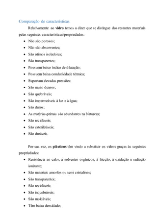Comparação de características
Relativamente ao vidro temos a dizer que se distingue dos restantes materiais
pelas seguintes características/propriedades:
 Não são porosos;
 Não são absorventes;
 São ótimos isoladores;
 São transparentes;
 Possuem baixo índice de dilatação;
 Possuem baixa condutividade térmica;
 Suportam elevadas pressões;
 São muito densos;
 São quebráveis;
 São impermeáveis à luz e à água;
 São duros;
 As matérias-primas são abundantes na Natureza;
 São recicláveis;
 São esterilizáveis;
 São duráveis.
Por sua vez, os plásticos têm vindo a substituir os vidros graças às seguintes
propriedades:
 Resistência ao calor, a solventes orgânicos, à fricção, à oxidação e radiação
ionizante;
 São materiais amorfos ou semi cristalinos;
 São transparentes;
 São recicláveis;
 São inquebráveis;
 São moldáveis;
 Têm baixa densidade;
 