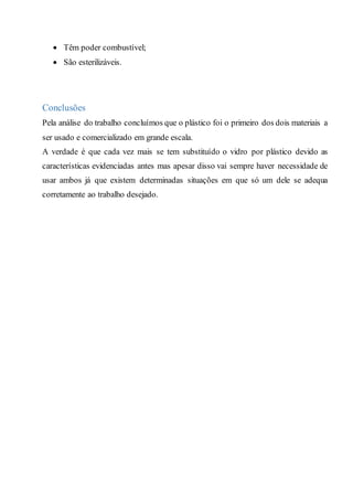  Têm poder combustível;
 São esterilizáveis.
Conclusões
Pela análise do trabalho concluímos que o plástico foi o primeiro dos dois materiais a
ser usado e comercializado em grande escala.
A verdade é que cada vez mais se tem substituído o vidro por plástico devido as
características evidenciadas antes mas apesar disso vai sempre haver necessidade de
usar ambos já que existem determinadas situações em que só um dele se adequa
corretamente ao trabalho desejado.
 