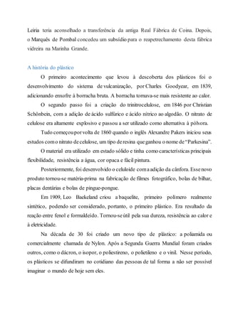 Leiria teria aconselhado a transferência da antiga Real Fábrica de Coina. Depois,
o Marquês de Pombal concedeu um subsídio para o reapetrechamento desta fábrica
vidreira na Marinha Grande.
A história do plástico
O primeiro acontecimento que levou à descoberta dos plásticos foi o
desenvolvimento do sistema de vulcanização, por Charles Goodyear, em 1839,
adicionando enxofre à borracha bruta. A borracha tornava-se mais resistente ao calor.
O segundo passo foi a criação do trinitrocelulose, em 1846 por Christian
Schönbein, com a adição de ácido sulfúrico e ácido nítrico ao algodão. O nitrato de
celulose era altamente explosivo e passou a ser utilizado como alternativa à pólvora.
Tudo começouporvolta de 1860 quando o inglês Alexandre Pakers iniciou seus
estudos como nitrato decelulose, um tipo deresina queganhou o nome de“Parkesina”.
O material era utilizado em estado sólido e tinha como características principais
flexibilidade, resistência a água, cor opaca e fácil pintura.
Posteriormente, foi desenvolvido o celuloide comaadição da cânfora. Essenovo
produto tornou-se matéria-prima na fabricação de filmes fotográfico, bolas de bilhar,
placas dentárias e bolas de pingue-pongue.
Em 1909, Leo Baekeland criou a baquelite, primeiro polímero realmente
sintético, podendo ser considerado, portanto, o primeiro plástico. Era resultado da
reação entre fenol e formaldeído. Tornou-seútil pela sua dureza, resistência ao calor e
à eletricidade.
Na década de 30 foi criado um novo tipo de plástico: a poliamida ou
comercialmente chamada de Nylon. Após a Segunda Guerra Mundial foram criados
outros, como o dácron, o isopor, o poliestireno, o polietileno e o vinil. Nesse período,
os plásticos se difundiram no cotidiano das pessoas de tal forma a não ser possível
imaginar o mundo de hoje sem eles.
 