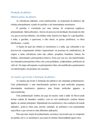 Produção de plástico
Matéria-prima do plástico
As substâncias utilizadas como matéria-prima na preparação de plásticos são
obtidas principalmente a partir do petróleo e são denominadas monômeros.
O petróleo é constituído por uma mistura de compostos orgânicos,
principalmente hidrocarbonetos. Através do processo dedestilação fracionada do óleo
cru, que ocorrenas refinarias, são obtidas várias frações (ver figura 5): o gás liquefeito,
a nafta, a gasolina, o querosene, o óleo diesel, as graxas parafínicas, os óleos
lubrificantes, o piche.
A fração da qual são obtidos os monômeros é a nafta, que submetida a um
processo de craqueamento térmico (aquecimento na presença de catalisadores), dá
origem a várias substâncias, entre elas, etileno, propileno, butadieno, buteno, Iso
butileno, denominados petroquímicos básicos. Estes, por sua vez, são transformados
nos chamados petroquímicos finos, tais como polietileno, polipropileno, policloreto de
vinil etc. Na etapa subsequente, os petroquímicos finos são modificados quimicamente
ou transformados em produtos de consumo.
As reações que levam a formação do plástico
As reações que levam à formação dos plásticos são chamadas polimerizações.
Uma polimerização é uma transformação química na qual moléculas pequenas,
denominadas monômeros, juntam-se para formar moléculas gigantes, as
macromoléculas.
Uma polimerização lembra um jogo de encaixe onde a união de blocos pode
formar cadeias de tamanhos variados, com ou sem ramificações (cadeias laterais
ligadas às cadeias principais). Dependendo dos monômeros e das condições de reação
utilizados, pode-se obter uma enorme variedade de polímeros com propriedades
específicas e que servem às mais diferentes aplicações.
Para que uma reação de polimerização aconteça é necessário que os compostos
de partida, isto é, os monômeros, possuam no mínimo funcionalidade igual a dois.
 