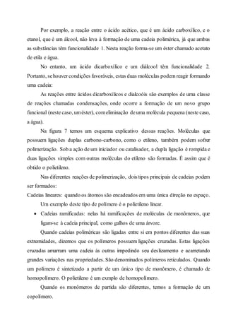 Por exemplo, a reação entre o ácido acético, que é um ácido carboxílico, e o
etanol, que é um álcool, não leva à formação de uma cadeia polimérica, já que ambas
as substâncias têm funcionalidade 1. Nesta reação forma-se um éster chamado acetato
de etila e água.
No entanto, um ácido dicarboxílico e um diálcool têm funcionalidade 2.
Portanto, sehouver condições favoráveis, estas duas moléculas podem reagir formando
uma cadeia:
As reações entre ácidos dicarboxílicos e dialcoóis são exemplos de uma classe
de reações chamadas condensações, onde ocorre a formação de um novo grupo
funcional (neste caso, uméster), comeliminação deuma molécula pequena (neste caso,
a água).
Na figura 7 temos um esquema explicativo dessas reações. Moléculas que
possuem ligações duplas carbono-carbono, como o etileno, também podem sofrer
polimerização. Sob a ação de um iniciador ou catalisador, a dupla ligação é rompida e
duas ligações simples com outras moléculas do etileno são formadas. É assim que é
obtido o polietileno.
Nas diferentes reações de polimerização, dois tipos principais de cadeias podem
ser formados:
Cadeias lineares: quando os átomos são encadeados em uma única direção no espaço.
Um exemplo deste tipo de polímero é o polietileno linear.
 Cadeias ramificadas: nelas há ramificações de moléculas de monômeros, que
ligam-se à cadeia principal, como galhos de uma árvore.
Quando cadeias poliméricas são ligadas entre si em pontos diferentes das suas
extremidades, dizemos que os polímeros possuem ligações cruzadas. Estas ligações
cruzadas amarram uma cadeia às outras impedindo seu deslizamento e acarretando
grandes variações nas propriedades. São denominados polímeros reticulados. Quando
um polímero é sintetizado a partir de um único tipo de monômero, é chamado de
homopolímero. O polietileno é um exmplo de homopolímero.
Quando os monômeros de partida são diferentes, temos a formação de um
copolímero.
 