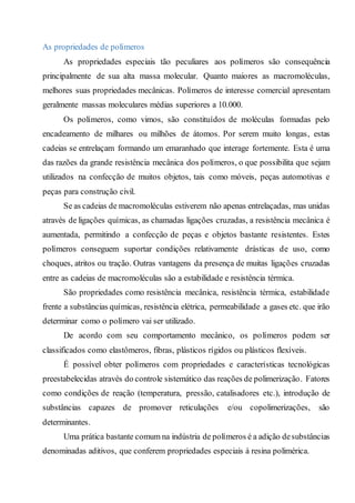 As propriedades de polímeros
As propriedades especiais tão peculiares aos polímeros são consequência
principalmente de sua alta massa molecular. Quanto maiores as macromoléculas,
melhores suas propriedades mecânicas. Polímeros de interesse comercial apresentam
geralmente massas moleculares médias superiores a 10.000.
Os polímeros, como vimos, são constituídos de moléculas formadas pelo
encadeamento de milhares ou milhões de átomos. Por serem muito longas, estas
cadeias se entrelaçam formando um emaranhado que interage fortemente. Esta é uma
das razões da grande resistência mecânica dos polímeros, o que possibilita que sejam
utilizados na confecção de muitos objetos, tais como móveis, peças automotivas e
peças para construção civil.
Se as cadeias de macromoléculas estiverem não apenas entrelaçadas, mas unidas
através de ligações químicas, as chamadas ligações cruzadas, a resistência mecânica é
aumentada, permitindo a confecção de peças e objetos bastante resistentes. Estes
polímeros conseguem suportar condições relativamente drásticas de uso, como
choques, atritos ou tração. Outras vantagens da presença de muitas ligações cruzadas
entre as cadeias de macromoléculas são a estabilidade e resistência térmica.
São propriedades como resistência mecânica, resistência térmica, estabilidade
frente a substâncias químicas, resistência elétrica, permeabilidade a gases etc. que irão
determinar como o polímero vai ser utilizado.
De acordo com seu comportamento mecânico, os polímeros podem ser
classificados como elastômeros, fibras, plásticos rígidos ou plásticos flexíveis.
É possível obter polímeros com propriedades e características tecnológicas
preestabelecidas através do controle sistemático das reações de polimerização. Fatores
como condições de reação (temperatura, pressão, catalisadores etc.), introdução de
substâncias capazes de promover reticulações e/ou copolimerizações, são
determinantes.
Uma prática bastante comum na indústria de polímeros é a adição desubstâncias
denominadas aditivos, que conferem propriedades especiais à resina polimérica.
 