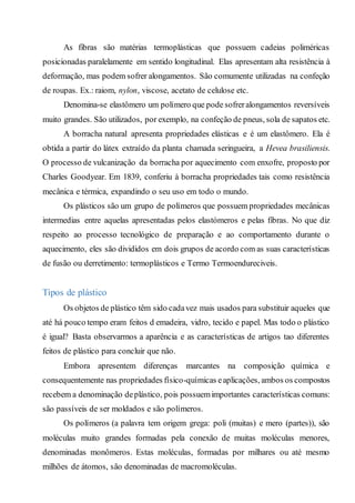 As fibras são matérias termoplásticas que possuem cadeias poliméricas
posicionadas paralelamente em sentido longitudinal. Elas apresentam alta resistência à
deformação, mas podem sofrer alongamentos. São comumente utilizadas na confeção
de roupas. Ex.: raiom, nylon, viscose, acetato de celulose etc.
Denomina-se elastômero um polímero que pode sofreralongamentos reversíveis
muito grandes. São utilizados, por exemplo, na confeção de pneus, sola de sapatos etc.
A borracha natural apresenta propriedades elásticas e é um elastômero. Ela é
obtida a partir do látex extraído da planta chamada seringueira, a Hevea brasiliensis.
O processo de vulcanização da borracha por aquecimento com enxofre, proposto por
Charles Goodyear. Em 1839, conferiu à borracha propriedades tais como resistência
mecânica e térmica, expandindo o seu uso em todo o mundo.
Os plásticos são um grupo de polímeros que possuem propriedades mecânicas
intermedias entre aquelas apresentadas pelos elastómeros e pelas fibras. No que diz
respeito ao processo tecnológico de preparação e ao comportamento durante o
aquecimento, eles são divididos em dois grupos de acordo com as suas características
de fusão ou derretimento: termoplásticos e Termo Termoendureciveis.
Tipos de plástico
Os objetos de plástico têm sido cadavez mais usados para substituir aqueles que
até há pouco tempo eram feitos d emadeira, vidro, tecido e papel. Mas todo o plástico
é igual? Basta observarmos a aparência e as características de artigos tao diferentes
feitos de plástico para concluir que não.
Embora apresentem diferenças marcantes na composição química e
consequentemente nas propriedades físico-químicas eaplicações, ambos os compostos
recebem a denominação deplástico, pois possuemimportantes características comuns:
são passíveis de ser moldados e são polímeros.
Os polímeros (a palavra tem origem grega: poli (muitas) e mero (partes)), são
moléculas muito grandes formadas pela conexão de muitas moléculas menores,
denominadas monômeros. Estas moléculas, formadas por milhares ou até mesmo
milhões de átomos, são denominadas de macromoléculas.
 