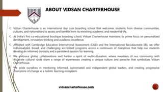 ABOUT VIDSAN CHARTERHOUSE
 Vidsan Charterhouse is an international day cum boarding school that welcomes students from diverse communities,
cultures, and nationalities to access and benefit from its enriching academic and residential life.
 As India’s first co-educational boutique boarding school, Vidsan Charterhouse maintains its prime focus on personalized
development, innovative thinking and academic excellence.
 Affiliated with Cambridge Education International Assessment (CAIE) and the International Baccalaureate (IB), we offer
individualized, broad, and challenging accredited programs across a continuum of disciplines that help our students
develop an informed curiosity and a persistent passion for learning.
 We embrace global collaborations and harbor a spirit of multiculturalism, where members of our community with
disparate cultural roots share a range of experiences creating a unique culture and panache that symbolizes Vidsan
Charterhouse.
 We pride ourselves in mentoring informed, opinionated and independent global leaders, and creating progressive
champions of change in a holistic learning ecosystem.
vidsancharterhouse.com
 