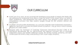 OUR CURRICULUM
 At the core of our vision, we are concerned with developing young people of integrity that display skill-
sets addressing the fundamental forces likely to shape the world in times ahead. Hence, our panel of
expert academicians, child development and career advisors have designed a broad, rigorous and
comprehensive curriculum that helps students navigate through life with ambition, direction and
determination.
 For holistic and all-rounded development, our curriculum integrates three fundamental components –
Academics, Sports & Co-curricular and Global Outreach & Exposure – they go hand-in-hand to develop
all aspects of a child’s intellect.
 Designed within the framework of Cambridge Assessment International Education (CAIE) & the
International Baccalaureate (IB), our well-structured and balanced curriculum aims to encourage
independent enquiry and facilitate intellectual curiosity. We develop involved, pioneering, and open-
minded pupils that exhibit a deep understanding of their chosen subject disciplines.
vidsancharterhouse.com
 