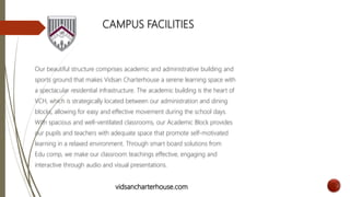 CAMPUS FACILITIES
Our beautiful structure comprises academic and administrative building and
sports ground that makes Vidsan Charterhouse a serene learning space with
a spectacular residential infrastructure. The academic building is the heart of
VCH, which is strategically located between our administration and dining
blocks, allowing for easy and effective movement during the school days.
With spacious and well-ventilated classrooms, our Academic Block provides
our pupils and teachers with adequate space that promote self-motivated
learning in a relaxed environment. Through smart board solutions from
Edu comp, we make our classroom teachings effective, engaging and
interactive through audio and visual presentations.
vidsancharterhouse.com
 