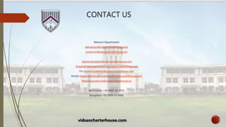 CONTACT US
Relevant Departments
admissions@vidsancharterhouse.com
Careers:hr@vidsancharterhouse.com
Alumni:reception@vidsancharterhouse.com
Empanelment:administrator@vidsancharterhouse.com
For Alumni:reception@vidsancharterhouse.com
Vendor Empanelment:administrator@vidsancharterhouse.com
Marketing:marcom@vidsancharterhouse.co
Admissions: +91 9999-26-5555
Reception: +91 9999-11-6900
vidsancharterhouse.com
 