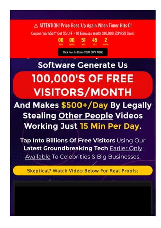   ATTENTION! Still Struggling To Generate Traf몭c? Then Today Is
Your Lucky Day...
[REVEALED] Unique 3-Click
Software Generate Us
100,000'S OF FREE
VISITORS/MONTH
And Makes $500+/Day By Legally
Stealing Other People Videos
Working Just 15 Min Per Day.
Tap Into Billions Of Free Visitors Using Our
Latest Groundbreaking Tech Earlier Only
Available To Celebrities & Big Businesses.
Skeptical? Watch Video Below For Real Proofs:
⚠ ATTENTION! Price Goes Up Again When Timer Hits 0!
Coupon "early5o몭" Get $5 OFF + 10 Bonuses Worth $10,000 EXPIRES Soon!
00 00 51 45 2
DAYS HOURS MINS SECS MilliSec
Click Here To Claim YOUR COPY NOW!
 