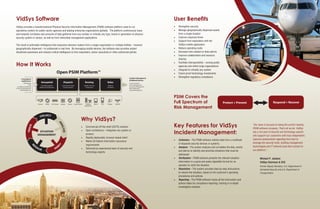 VidSys Software
VidSys provides a transformational Physical Security Information Management (PSIM) software platform used to run
operations centers for public sector agencies and leading enterprise organizations globally. The platform continuously fuses
and instantly correlates vast amounts of data gathered from any number or virtually any type, brand or generation of physical
security system or sensor, as well as from networked management applications.
The result is actionable intelligence that empowers decision makers from a single organization or multiple entities – however
geographically dispersed – to collaborate in real time. By leveraging mobile devices, the software also provides instant
situational awareness and mission-critical intelligence to first responders, senior executives or other authorized parties.

How It Works

Why VidSys?
•	 Commercial-off-the-shelf (COTS) solution
•	 Open architecture – integrates any system or
product

•	 Rapidly deployable, browser-based client
•	 Meets US federal information assurance
•	

requirements
Delivered by experienced team of security and
technology experts

 