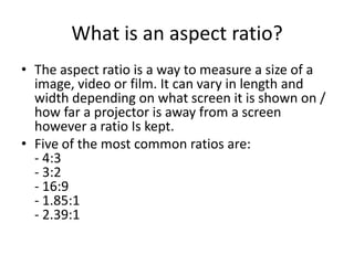 What is an aspect ratio?
• The aspect ratio is a way to measure a size of a
  image, video or film. It can vary in length and
  width depending on what screen it is shown on /
  how far a projector is away from a screen
  however a ratio Is kept.
• Five of the most common ratios are:
  - 4:3
  - 3:2
  - 16:9
  - 1.85:1
  - 2.39:1
 