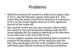 Problems
• Most film cameras will record in a wide screen aspect ratio
  (1.37:1) and old television aspect ratios were 4:3. This
  meant that the movie could not be viewed as it is filmed as
  to fit it on the screen would mean to cut off a significant
  amount of the movie off.
• One solution to this was the ‘pan and scan’ where either
  the camera or the post production editing made the film
  move sideways for the audience watching on the television
  to see what was in the rest of the frame.
• A more modern solution was letterboxing where instead of
  trying to fill the whole screen of the television with the
  film, they would place the film in the middle of the screen
  with blank space (black) showing on the top and bottom.
 