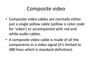 Composite video
• Composite video cables are normally either
  just a single yellow cable (yellow is color code
  for ‘video’) or accompanied with red and
  white audio cables.
• A composite video cable is made of all the
  components in a video signal (it’s limited to
  480 lines which is standard definition).
 