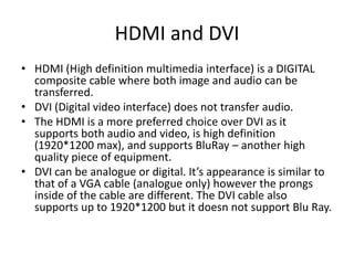 HDMI and DVI
• HDMI (High definition multimedia interface) is a DIGITAL
  composite cable where both image and audio can be
  transferred.
• DVI (Digital video interface) does not transfer audio.
• The HDMI is a more preferred choice over DVI as it
  supports both audio and video, is high definition
  (1920*1200 max), and supports BluRay – another high
  quality piece of equipment.
• DVI can be analogue or digital. It’s appearance is similar to
  that of a VGA cable (analogue only) however the prongs
  inside of the cable are different. The DVI cable also
  supports up to 1920*1200 but it doesn not support Blu Ray.
 