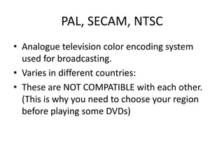 PAL, SECAM, NTSC
• Analogue television color encoding system
  used for broadcasting.
• Varies in different countries:
• These are NOT COMPATIBLE with each other.
  (This is why you need to choose your region
  before playing some DVDs)
 