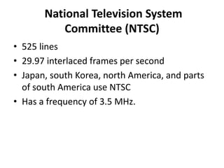National Television System
           Committee (NTSC)
• 525 lines
• 29.97 interlaced frames per second
• Japan, south Korea, north America, and parts
  of south America use NTSC
• Has a frequency of 3.5 MHz.
 