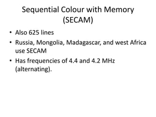 Sequential Colour with Memory
               (SECAM)
• Also 625 lines
• Russia, Mongolia, Madagascar, and west Africa
  use SECAM
• Has frequencies of 4.4 and 4.2 MHz
  (alternating).
 