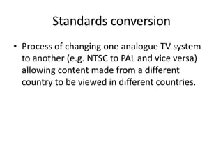 Standards conversion
• Process of changing one analogue TV system
  to another (e.g. NTSC to PAL and vice versa)
  allowing content made from a different
  country to be viewed in different countries.
 