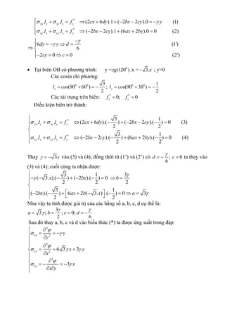 *
x
*
. . (2 6 ).1 ( 2 2 ).0 (1)
. . ( 2 2 ).1 (6 2 ).0 0 (2)
6 (1')
6
2 0 0 (2')
x x xy y x
xy x yy y y
l l f cx dy bx cy y
l l f bx cy ax by
dy y d
cy c
  
 


         

       

   
 
   
 Tại biên OB có phương trình: y = 0
(120 )tg .x = 3.x ; y>0
Các cosin chỉ phương:
0 0 0 03 1
s(90 60 ) ; s(90 30 )
2 2
x yl co l co       
Các tải trọng trên biên: * *
0; 0x yf f 
Điều kiện biên trở thành:
*
x
*
3 1
. . (2 6 ).( ) ( 2 2 ).( ) 0 (3)
2 2
3 1
. . ( 2 2 ).( ) (6 2 ).( ) 0 (4)
2 2
x x xy y x
xy x yy y y
l l f cx dy bx cy
l l f bx cy ax by
 
 

         


          
Thay 3y x  vào (3) và (4); đồng thời từ (1’) và (2’) có ; 0
6
d c

   ta thay vào
(3) và (4); cuối cùng ta nhận được:
3 1 3
( 3. ).( ) ( 2 ).( ) 0
2 2 2
3 1
( 2 ).( ) 6 2 ( 3. ) .( ) 0 3
2 2
x bx b
bx ax b x a




        


           
Như vậy ta tính được giá trị của các hằng số a, b, c, d cụ thể là:
3
3 ; ; 0;
2 6
a b c d
 
    
Sau đó thay a, b, c và d vào biểu thức (*) ta được ứng suất trong đập:
2
x 2
2
2
2
6 3 3
3
x
yy
xy
y
y
x y
x
x
x y

 

  

 
 
   
 
  

 
   
 
 