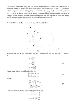 Giả sử có “n” nút nằm bên trong tấm. Viết phương trình tại tất cả “n” các nút nằm bên trong tấm, ta
nhận được một hệ “n” phương trình đại số tuyến tính đối với các ẩn số là giá trị ( 1 )i i n   tại những
nút bên trong này và thêm cả những giá trị của  nằm trên biên ( , êj bi n ) hoặc nằm sát phía ngoài biên
( , ài êj ngo bi n ). Để hệ phương trình có đủ số phương trình bằng số ẩn số (hệ phương trình kín) ta cần bổ
xung giá trị hàm  và các đạo hàm của nó tại những điểm trên biên hay nằm sát ngoài biên. Những
phương trình bổ xung này được viết trên cơ sở điều kiện biên theo ứng suất.
4. Giá trị hàm và các đạo hàm của hàm ứng suất Airy trên biên
fx
fy
xB
yB
Xét trường hợp biên có hình dạng bất kì. Ta có giá trị ứng suất viết theo hàm ứng suất Airy (hàm  )
là:
2
2
2
2
2
xx
yy
xy
y
x
x y






 
 
 


 
 
 
(15)
Thay (15) vào phương trình điều kiện biên (16):
*
*
. .
. .
xx xy x
xy yy y
l m f
l m f
 
 
  

 
(16)
ta được:
2 2
*
2
2 2
*
2
. .
. .
x
y
l m f
y x y
l m f
x y x
 
 
 
   

   
   
(17)
Thay các cô sin chỉ phương của véc tơ pháp tuyến ( , )v l m

:
( , )
( , )
dy
l cos v x
ds
dx
m cos v y
ds
 
 

  

  

 