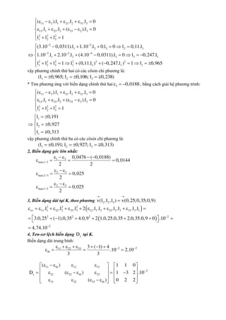 11 2 1 21 2 31 3
13 1 23 2 33 2 3
2 2 2
1 2 3
2 2
1 2 3 2 1
2 2 4
1 2 3 3 1
2 2 2 2 2
1 2 3 1 1
( ).l .l .l 0
.l .l ( ).l 0
l l l 1
(3.10 0,0311).l 1.10 .l 0.l 0 l 0,11.l
1.10 .l 2.10 .l (4.10 0,0311).l 0 l 0,247.l
l l l 1 l (0,11.l )
 
  
        

       

  
     
       
     2
1 1( 0,247.l ) 1 l 0,965




     
vậy phương chính thứ hai có các côsin chỉ phương là:
1 2 3(l 0,965; l 0,106; l 0,238)    
* Tìm phương ứng với biến dạng chính thứ hai 3 0,0188   , bằng cách giải hệ phương trình:
11 3 1 21 2 31 3
13 1 23 2 33 3 3
2 2 2
1 2 3
1
2
1
( ).l .l .l 0
.l .l ( ).l 0
l l l 1
l 0,191
l 0,927
l 0,313
        

       

  
 

  
 
vậy phương chính thứ ba có các côsin chỉ phương là:
1 2 3(l 0,191; l 0,927; l 0,313)    
2, Biến dạng góc lớn nhất:
1 3
max1 3
2 3
max2 3
2 3
max1 2
0,0476 ( 0,0188)
0,0144
2 2
0,025
2
0,025
2



    
   
  
  
  
  
3, Biến dạng dài tại K, theo phương 1 2 3v(l ,l ,l ) v(0,25;0,35;0,9)
 

 
  

             
         

2 2 2
vv 11 1 22 2 33 3 12 1 2 23 2 3 31 3 1
2 2 2 2
2
.l .l .l 2 .l .l .l .l .l .l
3.0,25 ( 1).0,35 4.0,9 2 1.0,25.0,35 2.0,35.0,9 0 .10
4,74.10
4, Ten-xơ lệch biến dạng D tại K.
Biến dạng dài trung bình:
2 211 22 33
tb
3 ( 1) 4
.10 2.10
3 3
        
   
11 tb 12 13
2
21 22 tb 23
31 32 33 tb
( ) 1 1 0
D ( ) 1 3 2 .10
( ) 0 2 2


       
             
          
 