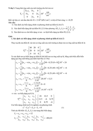 Ví dụ 3. Trạng thái ứng suất của môi trường cho bởi ten-xơ

 
   
  
1 2 2
4
2 3 2
3
3x x 5x 0
kN
T 5x 0 2x .10 ( )
cm
0 2x 0
Biết vật liệu có: mô đun đàn hồi 4 2
E 2.10 (kN / cm ) và hệ số Poát xông 0,25 
Yêu cầu:
1) Xác định các biến dạng chính và phương chính tại điểm K (4;4;7)
2) Xác định biến dạng dài tại điểm P(1;2;3) theo phương 1 2 3
1 2 1
n(l ,l ,l ) n( ; ; )
3 3 3
 


3) Xác định ten-xơ cầu biến dạng và ten –xơ lệch biến dạng tại điểm P(1;2;3).
Giải:
1, Xác định các biến dạng chính và phương chính tại điểm K (4;4;7)
Thay toạ độ của điểm K vào ten-xơ ứng suất của môi trường ta được ten-xơ ứng suất tại điểm K là:
(K) 4
2
48 20 0
kN
T 20 0 14 .10 ( )
cm
0 14 0

 
   
  
Ta xác định ten-xơ biến dạng tại điểm K khi biết ten-xơ ứng suất tại K, bằng cách biểu diễn biến
dạng qua ứng suất thông qua định luật Húc (5.19a):
   
   
   
4
11 11 22 33 4
4
22 22 11 33 4
4
33 33 11 22 4
4
12 21 12 4
13 31 13
1 1
v( ) 48 0,25.(0 0) .10 24
E 2.10
1 1
v( ) 0 0,25.(48 0) .10 6
E 2.10
1 1
v( ) 0 0,25.(48 0) .10 6
E 2.10
1 v 1 0,25
. .20.10 12,5
E 2.10
1 v 1
.
E
          
           
           
 
      
 
      4
4
23 32 23 4
0,25
.0 0
2.10
1 v 1 0,25
. .14.10 8,75
E 2.10












 

  
      

 ten –xơ biến dạng tại K là:
11 12 13
(K)
21 22 23
31 32 33
24 12,5 0
T 12,5 6 8,75
0 8,75 6

     
           
         
Các biến dạng chính tại K là nghiệm của phương trình
3 2
1 2 3J . J . J 0       (1)
Tính các bất biến 1 2 3(J ,J ,J ) của trạng thái biến dạng:
1 11 22 33J 12      
11 12 22 23 11 13
2
21 22 32 33 31 33
J 484,81
     
    
     
 