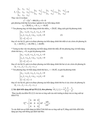11 12 13
22 23 21 23 21 22
3 21 22 23 11 12 13
32 33 31 33 31 32
31 32 33
J . . . 0
  
     
          
     
  
Thay vào (1) ta được:
3 2
12 484,81. 0 0      
giải phương trình bậc ba ta được nghiệm là các biến dạng chính:
1 2 328,82; 0; 16,82      
* Tìm phương ứng với biến dạng chính thứ nhất 1 28,82  , bằng cách giải hệ phương trình:
11 1 1 21 2 31 3
13 1 23 2 33 1 3
2 2 2
1 2 3
( ).l .l .l 0
.l .l ( ).l 0
l l l 1
        

       

  
(2)
thay số vào hệ (2), giải ra ta được phương của biến dạng chính thứ nhất có các côsin chỉ phương là:
1 2 3(l 0,93; l 0,358; l 0,09)     
* Tương tự như việc tìm phương của biến dạng chính thứ nhất, để tìm phương ứng với biến dạng
chính thứ hai 2 0  , ta giải hệ phương trình:
11 2 1 21 2 31 3
13 1 23 2 33 2 3
2 2 2
1 2 3
( ).l .l .l 0
.l .l ( ).l 0
l l l 1
        

       

  
(3)
thay số vào hệ (3), giải ra ta được phương của biến dạng chính thứ hai có các côsin chỉ phương là:
1 2 3(l ...; l ...; l ...)     
* Tìm phương ứng với biến dạng chính thứ hai 3 16,82   , ta giải hệ phương trình:
11 3 1 21 2 31 3
13 1 23 2 33 3 3
2 2 2
1 2 3
( ).l .l .l 0
.l .l ( ).l 0
l l l 1
        

       

  
(4)
thay số vào hệ (4), giải ra ta được phương của biến dạng chính thứ ba có các côsin chỉ phương là:
1 2 3(l ...; l ...; l ...)     
2, Xác định biến dạng dài tại P(1;2;3), theo phương
 
 1 2 3
1 2 1
v(l ,l ,l ) v( ; ; )
3 3 3
Thay toạ độ của điểm P(1;2;3) vào ten-xơ ứng suất của môi trường ta được ten-xơ ứng suất tại
điểm P là:
(P) 4
2
6 10 0
kN
T 10 0 6 .10 ( )
cm
0 6 0

 
   
  
Ta xác định ten-xơ biến dạng tại điểm P khi biết ten-xơ ứng suất tại P, bằng cách biểu diễn biến
dạng qua ứng suất thông qua định luật Húc:
 