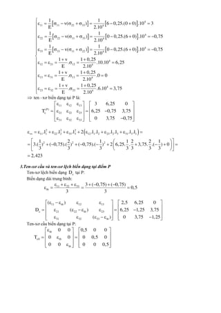    
   
   
4
11 11 22 33 4
4
22 22 11 33 4
4
33 33 11 22 4
4
12 21 12 4
13 31 13
1 1
v( ) 6 0,25.(0 0) .10 3
E 2.10
1 1
v( ) 0 0,25.(6 0) .10 0,75
E 2.10
1 1
v( ) 0 0,25.(6 0) .10 0,75
E 2.10
1 v 1 0,25
. .10.10 6,25
E 2.10
1 v
.
E
          
           
           
 
      

      4
4
23 32 23 4
1 0,25
.0 0
2.10
1 v 1 0,25
. .6.10 3,75
E 2.10











 
 

  
      

 ten –xơ biến dạng tại P là:
11 12 13
(P)
21 22 23
31 32 33
3 6,25 0
T 6,25 0,75 3,75
0 3,75 0,75

     
           
         
 2 2 2
vv 11 1 22 2 33 3 12 1 2 23 2 3 31 3 1
2 2 2
.l .l .l 2 .l .l .l .l .l .l
1 2 1 1 2 2 1
3.( ) ( 0,75).( ) ( 0,75).( ) 2 6,25. . 3,75. .( ) 0
3 3 3 3 3 3 3
2,423
             
  
            
  

3.Ten-xơ cầu và ten-xơ lệch biến dạng tại điểm P
Ten-xơ lệch biến dạng D tại P:
Biến dạng dài trung bình:
11 22 33
tb
3 ( 0,75) ( 0,75)
0,5
3 3
        
   
11 tb 12 13
21 22 tb 23
31 32 33 tb
( ) 2,5 6,25 0
D ( ) 6,25 1,25 3,75
( ) 0 3,75 1,25

       
             
           
Ten-xơ cầu biến dạng tại P:
tb
0 tb
tb
0 0 0,5 0 0
T 0 0 0 0,5 0
0 0 0 0 0,5

   
        
      
 