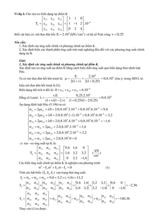 Ví dụ 4. Cho ten-xơ biến dạng tại điểm K
11 12 13
4
21 22 23
31 32 33
3 1 0
T 1 1 2 .10
0 2 4


     
           
        
Biết vật liệu có: mô đun đàn hồi 4 2
E 2.10 (kN / cm ) và hệ số Poát xông 0,25 
Yêu cầu:
1, Xác định các ứng suất chính và phương chính tại điểm K.
2, Xác định biến các thành phần ứng suất trên mặt nghiêng đều đối với các phương ứng suất chính
dạng tại K
Giải:
1, Xác định các ứng suất chính và phương chính tại điểm K.
Xác định ten-xơ ứng suất tại điểm K bằng cách biểu diễn ứng suất qua biến dạng theo định luật
Húc.
Ta có mô đun đàn hồi khi trượt là:    
 
4
4E 2.10
0,8.10
2(1 v) 2(1 0,25)
(lưu ý, trong SBVL kí
hiệu mô đun đàn hồi trượt là G);
Biến dạng thể tích tỉ đối là: 4
11 22 33 6.10
       
Hằng số Lamê:
4
4v.E 0,25.2.10
0,8.10
(1 v)(1 2.v) (1 0,25)(1 2.0,25)
   
   
Áp dụng định luật Húc (5.19b) ta có:
4 4 4 4
11 11
4 4 4 4
22 22
4 4 4 4
33 33
4 4
12 21 12
23 32 23
2 2.0,8.10 .3.10 0,8.10 .6.10 9,6
2 2.0,8.10 .( 1).10 0,8.10 .6.10 3,2
2 2.0,8.10 .4.10 0,8.10 .6.10 1,6
2 2.0,8.10 .1.10 1,6
2 2.0,
 
 
 

       
        
        
      
      4 4
4
13 31 13
8.10 .2.10 3,2
2 2.0,8.10 .0 0










      
 ten –xơ ứng suất tại K là:
11 12 13
21 22 23 2
31 32 33
9,6 1,6 0
kN
T 1,6 3,2 3,2 ( )
cm
0 3,2 1,6

     
          
         
Các biến ứng suất chính tại điểm K là nghiệm của phương trình
3 2
1 2 3I . I . I 0      (1)
Tính các bất biến 1 2 3(I ,I ,I ) của trạng thái ứng suất:
1 11 22 33I 9,6 3,2 ( 1,6) 11,2          
11 12 22 23 11 13
2
21 22 32 33 31 33
9,6 1,6 3,2 3,2 9,6 0
I 2,56
1,6 3,2 3,2 1,6 0 1,6
     
       
       
11 12 13
22 23 21 23 21 22
3 21 22 23 11 12 13
32 33 31 33 31 32
31 32 33
I . . . 140,36
   
                        
    
Thay vào (1) ta được:
 