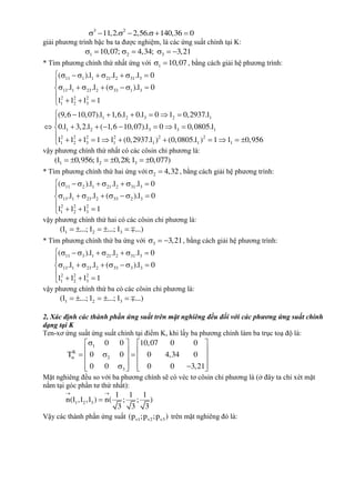 3 2
11,2. 2,56. 140,36 0     
giải phương trình bậc ba ta được nghiệm, là các ứng suất chính tại K:
1 2 310,07; 4,34; 3,21      
* Tìm phương chính thứ nhất ứng với 1 10,07  , bằng cách giải hệ phương trình:
11 1 1 21 2 31 3
13 1 23 2 33 1 3
2 2 2
1 2 3
1 2 3 2 1
1 2 3 3 1
2 2 2 2 2 2
1 2 3 1 1 1
( ).l .l .l 0
.l .l ( ).l 0
l l l 1
(9,6 10,07).l 1,6.l 0.l 0 l 0,2937.l
0.l 3,2.l ( 1,6 10,07).l 0 l 0,0805.l
l l l 1 l (0,2937.l ) (0,0805.l )
        

       

  
     
       
       11 l 0,956




  
vậy phương chính thứ nhất có các côsin chỉ phương là:
1 2 3(l 0,956; l 0,28; l 0,077)     
* Tìm phương chính thứ hai ứng với 2 4,32  , bằng cách giải hệ phương trình:
11 2 1 21 2 31 3
13 1 23 2 33 2 3
2 2 2
1 2 3
( ).l .l .l 0
.l .l ( ).l 0
l l l 1
        

       

  
vậy phương chính thứ hai có các côsin chỉ phương là:
1 2 3(l ...; l ...; l ...)    
* Tìm phương chính thứ ba ứng với 3 3,21   , bằng cách giải hệ phương trình:
11 3 1 21 2 31 3
13 1 23 2 33 3 3
2 2 2
1 2 3
( ).l .l .l 0
.l .l ( ).l 0
l l l 1
        

       

  
vậy phương chính thứ ba có các côsin chỉ phương là:
1 2 3(l ...; l ...; l ...)    
2, Xác định các thành phần ứng suất trên mặt nghiêng đều đối với các phương ứng suất chính
dạng tại K
Ten-xơ ứng suất ứng suất chính tại điểm K, khi lấy ba phương chính làm ba trục toạ độ là:
1
K
2
3
0 0 10,07 0 0
T 0 0 0 4,34 0
0 0 0 0 3,21

   
        
       
Mặt nghiêng đều so với ba phương chính sẽ có véc tơ côsin chỉ phương là (ở đây ta chỉ xét mặt
nằm tại góc phần tư thứ nhất):
1 2 3
1 1 1
n(l ,l ,l ) n( ; ; )
3 3 3
 

Vậy các thành phần ứng suất v1 v2 v3(p ;p ;p ) trên mặt nghiêng đó là:
 