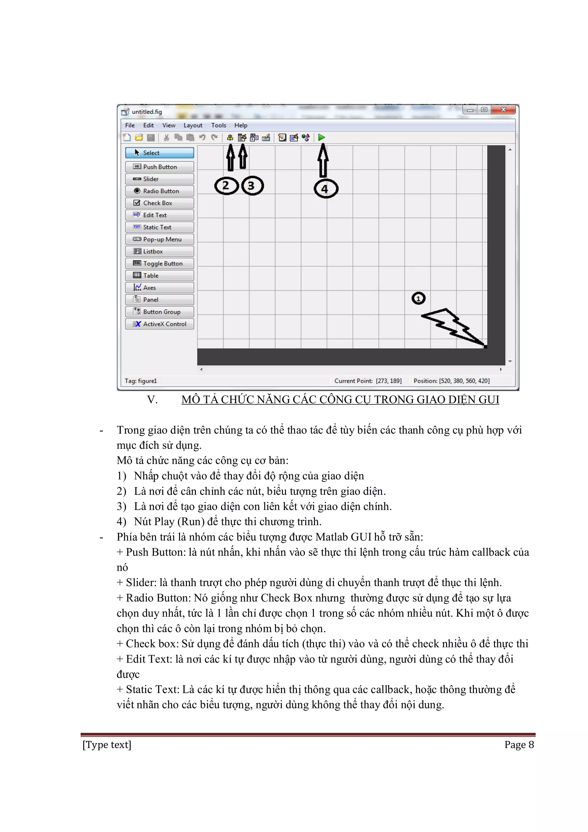 V.
-

-

MÔ TẢ CHỨC NĂNG CÁC CÔNG CỤ TRONG GIAO DIỆN GUI

Trong giao diện trên chúng ta có thể thao tác để tùy biến các thanh công cụ phù hợp với
mục đích sử dụng.
Mô tả chức năng các công cụ cơ bản:
1) Nhấp chuột vào để thay đổi độ rộng của giao diện
2) Là nơi để cân chỉnh các nút, biểu tượng trên giao diện.
3) Là nơi để tạo giao diện con liên kết với giao diện chính.
4) Nút Play (Run) để thực thi chương trình.
Phía bên trái là nhóm các biểu tượng được Matlab GUI hỗ trỡ sẵn:
+ Push Button: là nút nhấn, khi nhấn vào sẽ thực thi lệnh trong cấu trúc hàm callback của
nó
+ Slider: là thanh trượt cho phép người dùng di chuyển thanh trượt để thục thi lệnh.
+ Radio Button: Nó giống như Check Box nhưng thường được sử dụng để tạo sự lựa
chọn duy nhất, tức là 1 lần chỉ được chọn 1 trong số các nhóm nhiều nút. Khi một ô được
chọn thì các ô còn lại trong nhóm bị bỏ chọn.
+ Check box: Sử dụng để đánh dấu tích (thực thi) vào và có thể check nhiều ô để thực thi
+ Edit Text: là nơi các kí tự được nhập vào từ người dùng, người dùng có thể thay đổi
được
+ Static Text: Là các kí tự được hiển thị thông qua các callback, hoặc thông thường để
viết nhãn cho các biểu tượng, người dùng không thể thay đổi nội dung.

[Type text]

Page 8

 