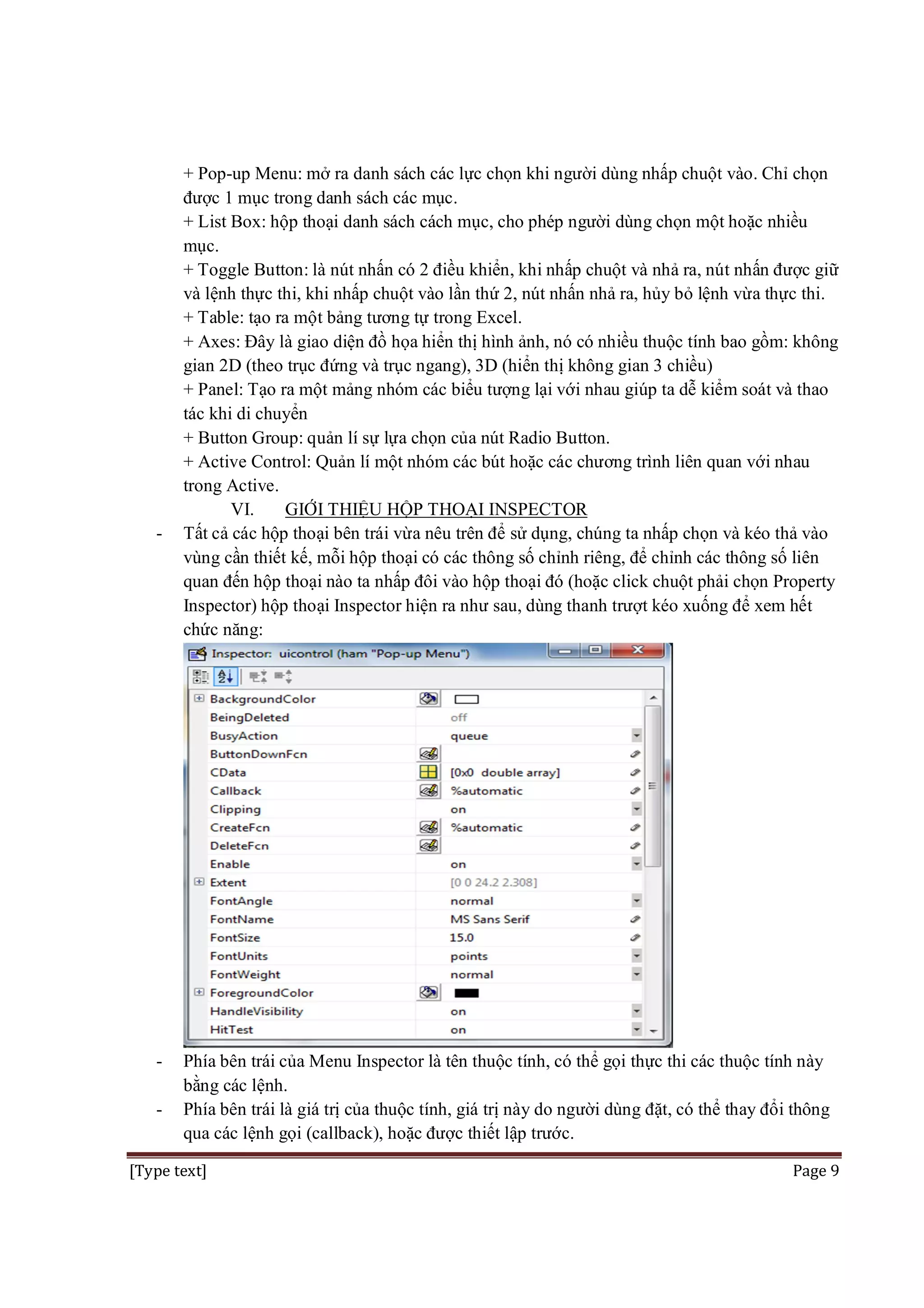 -

-

+ Pop-up Menu: mở ra danh sách các lực chọn khi người dùng nhấp chuột vào. Chỉ chọn
được 1 mục trong danh sách các mục.
+ List Box: hộp thoại danh sách cách mục, cho phép người dùng chọn một hoặc nhiều
mục.
+ Toggle Button: là nút nhấn có 2 điều khiển, khi nhấp chuột và nhả ra, nút nhấn được giữ
và lệnh thực thi, khi nhấp chuột vào lần thứ 2, nút nhấn nhả ra, hủy bỏ lệnh vừa thực thi.
+ Table: tạo ra một bảng tương tự trong Excel.
+ Axes: Đây là giao diện đồ họa hiển thị hình ảnh, nó có nhiều thuộc tính bao gồm: không
gian 2D (theo trục đứng và trục ngang), 3D (hiển thị không gian 3 chiều)
+ Panel: Tạo ra một mảng nhóm các biểu tượng lại với nhau giúp ta dễ kiểm soát và thao
tác khi di chuyển
+ Button Group: quản lí sự lựa chọn của nút Radio Button.
+ Active Control: Quản lí một nhóm các bút hoặc các chương trình liên quan với nhau
trong Active.
VI.
GIỚI THIỆU HỘP THOẠI INSPECTOR
Tất cả các hộp thoại bên trái vừa nêu trên để sử dụng, chúng ta nhấp chọn và kéo thả vào
vùng cần thiết kế, mỗi hộp thoại có các thông số chỉnh riêng, để chỉnh các thông số liên
quan đến hộp thoại nào ta nhấp đôi vào hộp thoại đó (hoặc click chuột phải chọn Property
Inspector) hộp thoại Inspector hiện ra như sau, dùng thanh trượt kéo xuống để xem hết
chức năng:

Phía bên trái của Menu Inspector là tên thuộc tính, có thể gọi thực thi các thuộc tính này
bằng các lệnh.
Phía bên trái là giá trị của thuộc tính, giá trị này do người dùng đặt, có thể thay đổi thông
qua các lệnh gọi (callback), hoặc được thiết lập trước.

[Type text]

Page 9

 