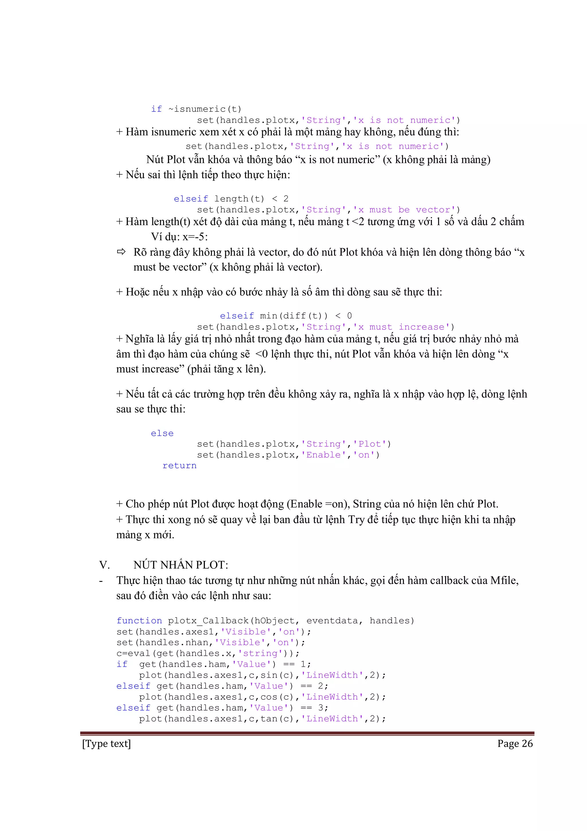 if ~isnumeric(t)
set(handles.plotx,'String','x is not numeric')

+ Hàm isnumeric xem xét x có phải là một mảng hay không, nếu đúng thì:
set(handles.plotx,'String','x is not numeric')

Nút Plot vẫn khóa và thông báo “x is not numeric” (x không phải là mảng)
+ Nếu sai thì lệnh tiếp theo thực hiện:
elseif length(t) < 2
set(handles.plotx,'String','x must be vector')

+ Hàm length(t) xét độ dài của mảng t, nếu mảng t <2 tương ứng với 1 số và dấu 2 chấm
Ví dụ: x=-5:
 Rõ ràng đây không phải là vector, do đó nút Plot khóa và hiện lên dòng thông báo “x
must be vector” (x không phải là vector).
+ Hoặc nếu x nhập vào có bước nhảy là số âm thì dòng sau sẽ thực thi:
elseif min(diff(t)) < 0
set(handles.plotx,'String','x must increase')

+ Nghĩa là lấy giá trị nhỏ nhất trong đạo hàm của mảng t, nếu giá trị bước nhảy nhỏ mà
âm thì đạo hàm của chúng sẽ <0 lệnh thực thi, nút Plot vẫn khóa và hiện lên dòng “x
must increase” (phải tăng x lên).
+ Nếu tất cả các trường hợp trên đều không xảy ra, nghĩa là x nhập vào hợp lệ, dòng lệnh
sau se thực thi:
else
set(handles.plotx,'String','Plot')
set(handles.plotx,'Enable','on')
return

+ Cho phép nút Plot được hoạt động (Enable =on), String của nó hiện lên chứ Plot.
+ Thực thi xong nó sẽ quay về lại ban đầu từ lệnh Try để tiếp tục thực hiện khi ta nhập
mảng x mới.
V.
NÚT NHẤN PLOT:
- Thực hiện thao tác tương tự như những nút nhấn khác, gọi đến hàm callback của Mfile,
sau đó điền vào các lệnh như sau:
function plotx_Callback(hObject, eventdata, handles)
set(handles.axes1,'Visible','on');
set(handles.nhan,'Visible','on');
c=eval(get(handles.x,'string'));
if get(handles.ham,'Value') == 1;
plot(handles.axes1,c,sin(c),'LineWidth',2);
elseif get(handles.ham,'Value') == 2;
plot(handles.axes1,c,cos(c),'LineWidth',2);
elseif get(handles.ham,'Value') == 3;
plot(handles.axes1,c,tan(c),'LineWidth',2);

[Type text]

Page 26

 
