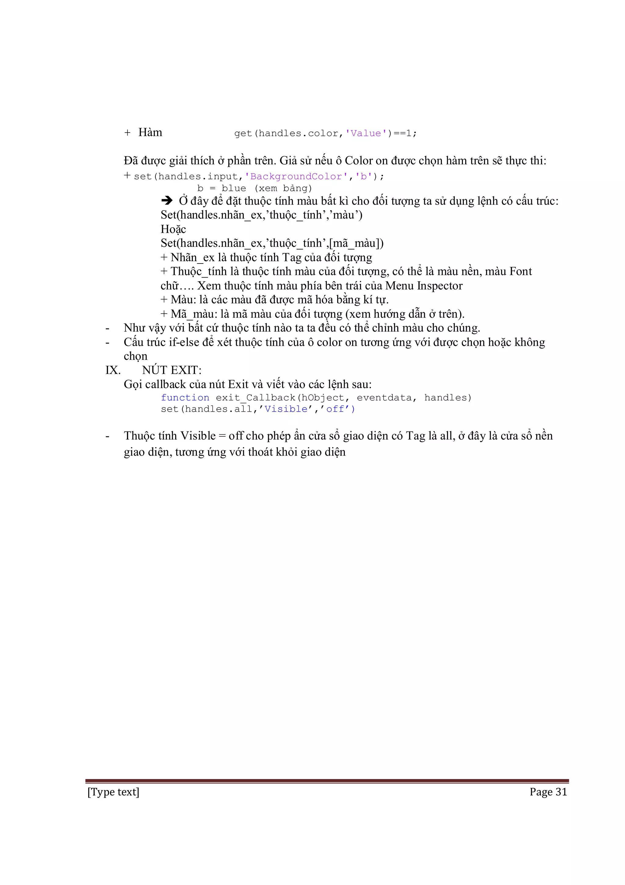 + Hàm

get(handles.color,'Value')==1;

Đã được giải thích ở phần trên. Giả sử nếu ô Color on được chọn hàm trên sẽ thực thi:
+ set(handles.input,'BackgroundColor','b');
b = blue (xem bảng)

 Ở đây để đặt thuộc tính màu bất kì cho đối tượng ta sử dụng lệnh có cấu trúc:
Set(handles.nhãn_ex,’thuộc_tính’,’màu’)
Hoặc
Set(handles.nhãn_ex,’thuộc_tính’,[mã_màu])
+ Nhãn_ex là thuộc tính Tag của đối tượng
+ Thuộc_tính là thuộc tính màu của đối tượng, có thể là màu nền, màu Font
chữ…. Xem thuộc tính màu phía bên trái của Menu Inspector
+ Màu: là các màu đã được mã hóa bằng kí tự.
+ Mã_màu: là mã màu của đối tượng (xem hướng dẫn ở trên).
- Như vậy với bất cứ thuộc tính nào ta ta đều có thể chỉnh màu cho chúng.
- Cấu trúc if-else để xét thuộc tính của ô color on tương ứng với được chọn hoặc không
chọn
IX.
NÚT EXIT:
Gọi callback của nút Exit và viết vào các lệnh sau:
function exit_Callback(hObject, eventdata, handles)
set(handles.all,’Visible’,’off’)

-

Thuộc tính Visible = off cho phép ẩn cửa sổ giao diện có Tag là all, ở đây là cửa sổ nền
giao diện, tương ứng với thoát khỏi giao diện

[Type text]

Page 31

 